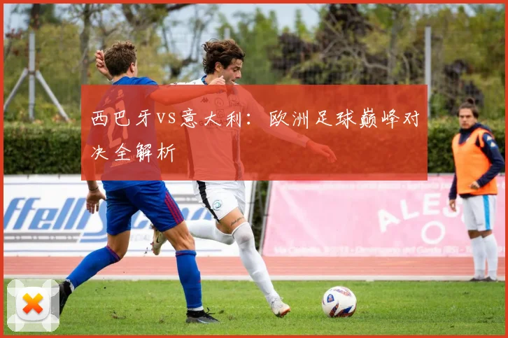 西巴牙vs意大利：欧洲足球巅峰对决全解析