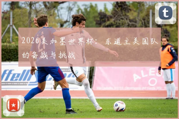 2026美加墨世界杯：东道主美国队的备战与挑战