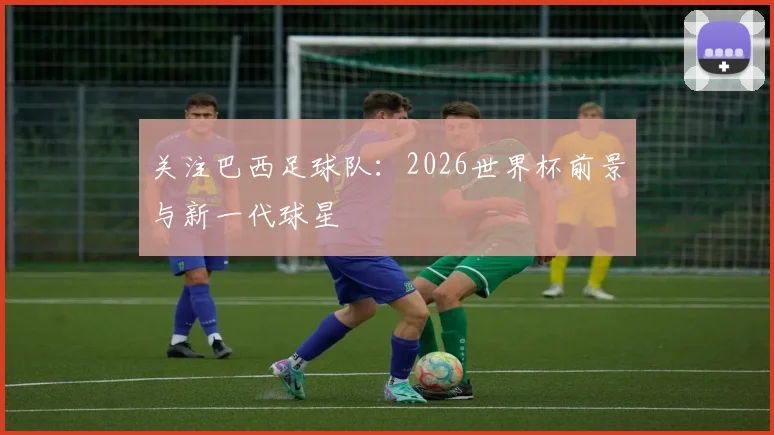 关注巴西足球队:2026世界杯前景与新一代球星