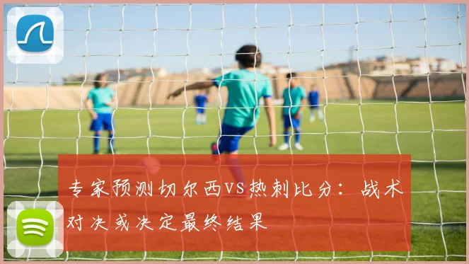 专家预测切尔西vs热刺比分：战术对决或决定最终结果
