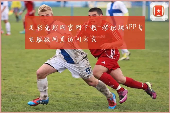 足彩竞彩网官网下载-移动端APP与电脑版网页访问方式
