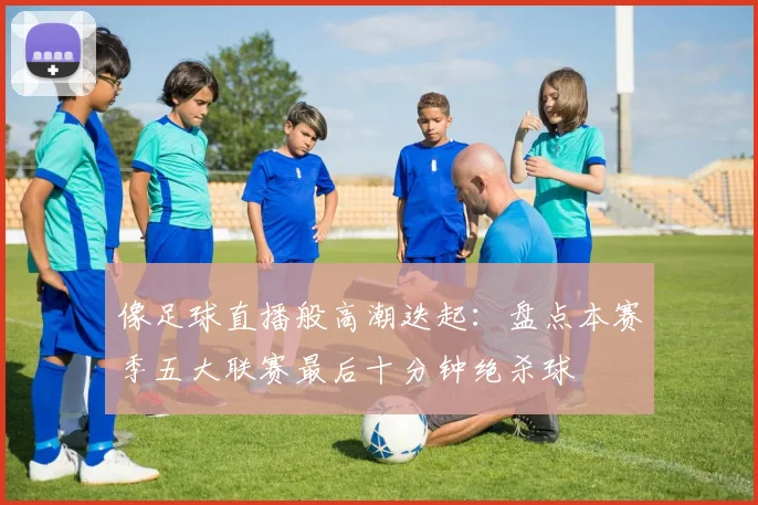 像足球直播般高潮迭起：盘点本赛季五大联赛最后十分钟绝杀球