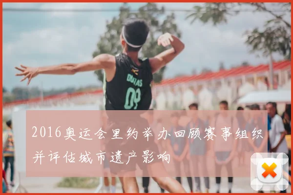 2016奥运会里约举办回顾赛事组织并评估城市遗产影响