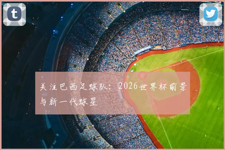 关注巴西足球队:2026世界杯前景与新一代球星