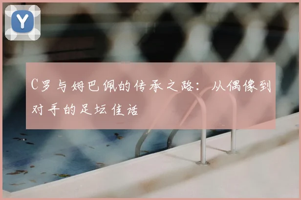 C罗与姆巴佩的传承之路:从偶像到对手的足坛佳话