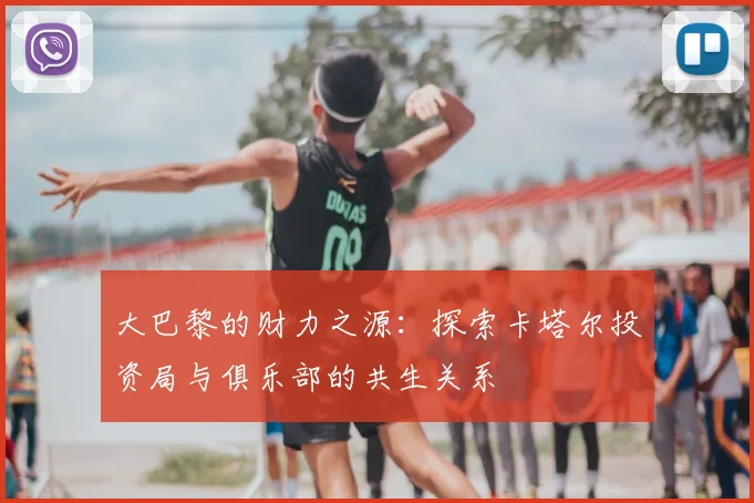 大巴黎的财力之源：探索卡塔尔投资局与俱乐部的共生关系