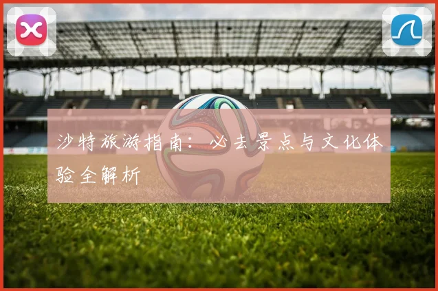 沙特旅游指南：必去景点与文化体验全解析