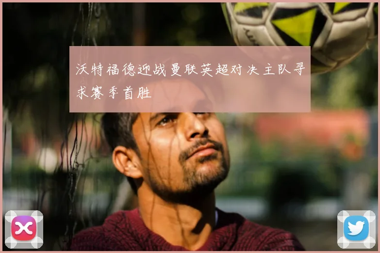 沃特福德迎战曼联英超对决主队寻求赛季首胜