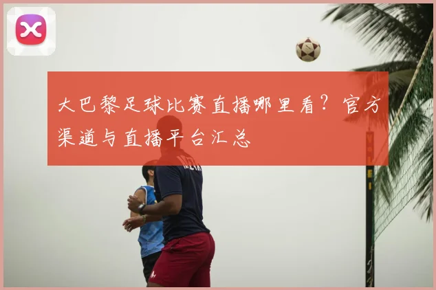 大巴黎足球比赛直播哪里看?官方渠道与直播平台汇总