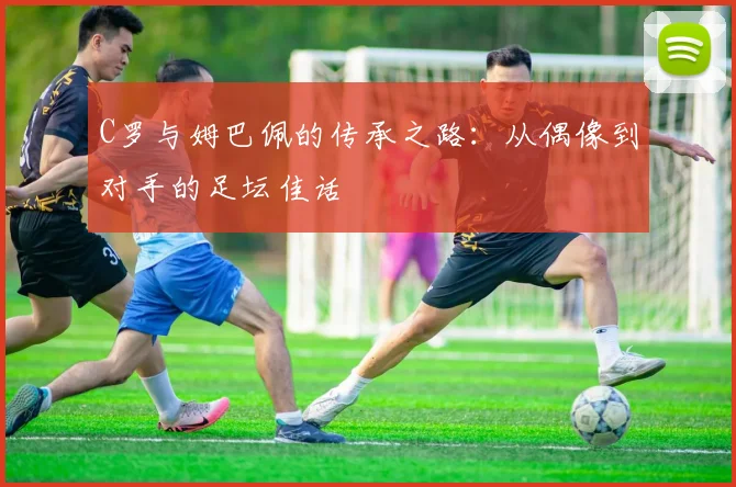 C罗与姆巴佩的传承之路:从偶像到对手的足坛佳话