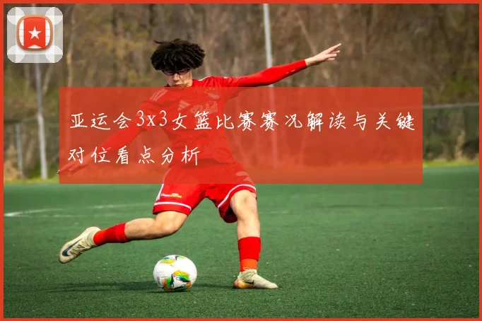 亚运会3x3女篮比赛赛况解读与关键对位看点分析