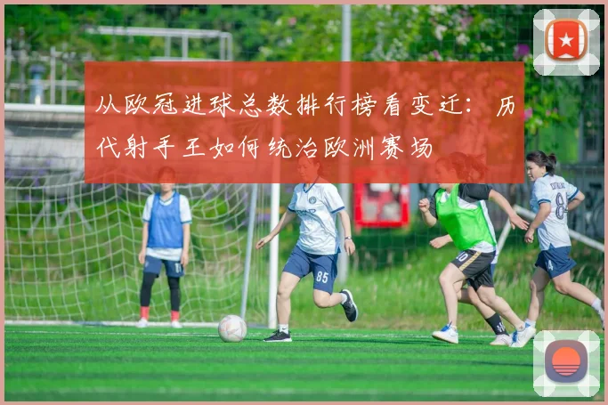 从欧冠进球总数排行榜看变迁：历代射手王如何统治欧洲赛场