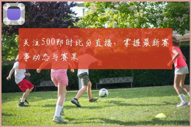 关注500即时比分直播，掌握最新赛事动态与赛果