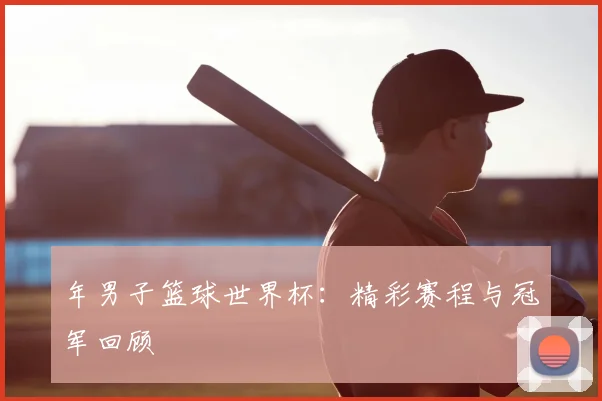 年男子篮球世界杯:精彩赛程与冠军回顾