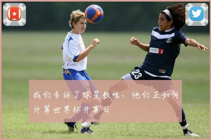 我们专访了球星教练，他们正如何计算世界杯开赛日