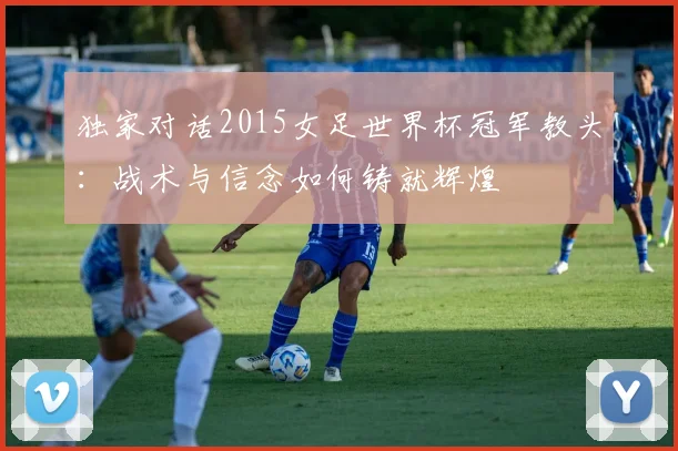 独家对话2015女足世界杯冠军教头:战术与信念如何铸就辉煌