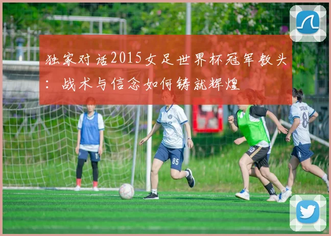 独家对话2015女足世界杯冠军教头：战术与信念如何铸就辉煌