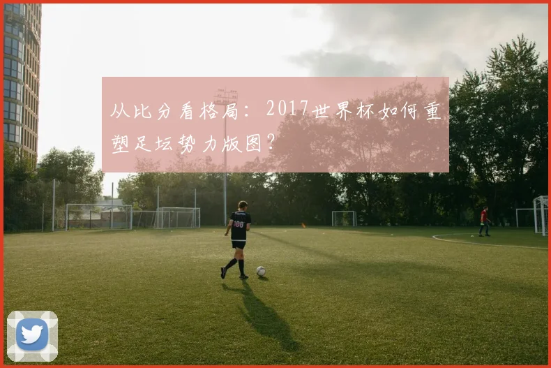 从比分看格局:2017世界杯如何重塑足坛势力版图?