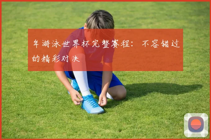 年游泳世界杯完整赛程：不容错过的精彩对决